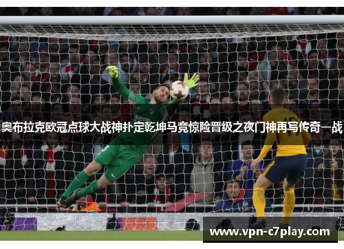奥布拉克欧冠点球大战神扑定乾坤马竞惊险晋级之夜门神再写传奇一战