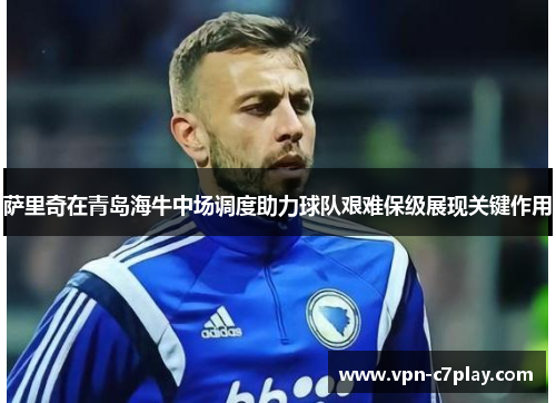 萨里奇在青岛海牛中场调度助力球队艰难保级展现关键作用 萨里奇在青岛海牛中场调度助力球队艰难保级展现关键作用